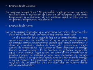 Enunciado de Clausius En palabras de  Sears  es: " No es posible ningún proceso cuyo único resultado sea la extracción de calor de un recipiente a una cierta temperatura y la absorción de una cantidad igual de calor por un recipiente a temperatura más elevada". Enunciado de Kelvin No existe ningún dispositivo que, operando por ciclos, absorba calor de una única fuente y lo convierta íntegramente en trabajo. En el desarrollo de la segunda ley de la termodinámica, es muy conveniente tener un hipotético cuerpo que posea una capacidad de energía térmica relativamente grande que pueda suministrar o absorber cantidades dinitas de calor sin experimentar ningún cambio de temperatura. Tal cuerpo se llama depósito de energía térmica, o solo deposito. En la práctica, los grandes cuerpos de agua, como océanos, lagos y ríos, así como el aire atmosférico se pueden modelar de manera precisa como depósitos de energía térmica debido a sus grandes capacidades de almacenaje de energía o masas térmicas. La atmósfera por ejemplo, no se calienta como resultado de las perdidas de calor ocurridas en invierno desde edificios residenciales. 