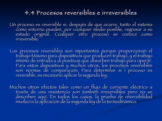 4.4 Procesos reversibles e irreversibles Un proceso es reversible si, después de que ocurre, tanto el sistema como entorno pueden, por cualquier medio posible, regresar a su estado original. Cualquier otro proceso se conoce como irreversible.  Los procesos reversibles son importantes porque proporcionan el trabajo Máximo para dispositivos que producen trabajo, y el trabajo mínimo de entrada a di positivos que absorben trabajo para operar. Para estos dispositivos y muchos otros, los procesos reversibles son normas de comparación. Para determinar si i proceso es reversible, es necesario aplicar la segunda ley.  Muchos otros efectos tales como un flujo de corriente eléctrica a través de una resistencia son también irreversibles pero no se describen aquí. En todos los casos, la prueba de reversibilidad involucra la aplicación de la segunda ley de la termodinámica.  