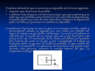 Podemos demostrar que un proceso es imposible de la forma siguiente: Suponer que el proceso es posible.  Combinar este proceso con otros procesos, que por experiencia se sabe que son posibles, para formar un ciclo que viola la segunda ley. Si puede idearse un ciclo de esta naturaleza, entonces la suposición paso 1 es falsa y el proceso en cuestión es imposible.  Considérese el proceso en que un gas en un tanque cerrado, rígido y térmicamente aislado es agitado por una rueda con paletas ver figura El sistema es gas dentro del tanque. La rueda con paletas es activada por la acción de un cuerpo que cae y que hace girar una polea en un eje. El movimiento de la rueda con paletas es resistido por fuerzas de corte en el gas, y por consiguiente el trabajo es realizado sobre el gas por la rueda con paletas. El gas cambia del estado A al estado B. La aplicación de la primera Ley muestra que durante este proceso aumenta la energía interna del gas. La temperatura del gas aumenta.  