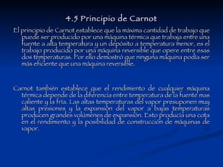 4.5 Principio de Carnot El principio de Carnot establece que la máxima cantidad de trabajo que puede ser producido por una máquina térmica que trabaja entre una fuente a alta temperatura y un depósito a temperatura menor, es el trabajo producido por una máquina reversible que opere entre esas dos temperaturas. Por ello demostró que ninguna máquina podía ser más eficiente que una máquina reversible. Carnot también establece que el rendimiento de cualquier máquina térmica depende de la diferencia entre temperatura de la fuente mas caliente y la fría. Las altas temperaturas del vapor presuponen muy altas presiones y la expansión del vapor a bajas temperaturas producen grandes volúmenes de expansión. Esto producía una cota en el rendimiento y la posibilidad de construcción de máquinas de vapor.  