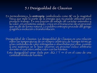 5.1 Desigualdad de Clausius En termodinámica, la  entropía  (simbolizada como  S ) es la magnitud física que mide la parte de la energía que no puede utilizarse para producir trabajo. Es una función de estado de carácter extensivo y su valor, en un sistema aislado, crece en el transcurso de un proceso que se dé de forma natural. La palabra entropía procede del griego y significa evolución o transformación. Desigualdad de Clausius: La desigualdad de Clausius es una relación entre las temperaturas de un numero arbitrario de fuentes térmicas y las cantidades de calor entregadas o absorbidas por ellas, cuando a una sustancia se le hace recorrer un proceso cíclico arbitrario durante el cual intercambie calor con las fuentes. Esta desigualdad viene dada por: dQ / T <= 0 en el caso de una cantidad infinita de fuentes.  