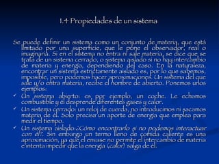 1.4 Propiedades de un sistema  Se puede definir un sistema como un conjunto de materia, que está limitado por una superficie, que le pone el observador, real o imaginaria. Si en el sistema no entra ni sale materia, se dice que se trata de un sistema cerrado, o sistema aislado si no hay intercambio de materia y energía, dependiendo del caso. En la naturaleza, encontrar un sistema estrictamente aislado es, por lo que sabemos, imposible, pero podemos hacer aproximaciones. Un sistema del que sale y/o entra materia, recibe el nombre de abierto. Ponemos unos ejemplos: Un sistema abierto: es por ejemplo, un coche. Le echamos combustible y él desprende diferentes gases y calor.  Un sistema cerrado: un reloj de cuerda, no introducimos ni sacamos materia de él. Solo precisa un aporte de energía que emplea para medir el tiempo.  Un sistema aislado: ¿Cómo encontrarlo si no podemos interactuar con él? . Sin embargo un termo lleno de comida caliente es una aproximación, ya que el envase no permite el intercambio de materia e intenta impedir que la energía ( calor ) salga de él.  