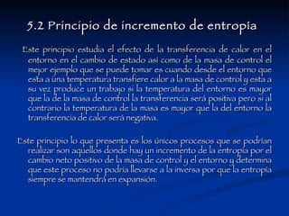 5.2 Principio de incremento de entropía   Este principio estudia el efecto de la transferencia de calor en el entorno en el cambio de estado así como de la masa de control el mejor ejemplo que se puede tomar es cuando desde el entorno que esta a una temperatura transfiere calor a la masa de control y esta a su vez produce un trabajo si la temperatura del entorno es mayor que la de la masa de control la transferencia será positiva pero si al contrario la temperatura de la masa es mayor que la del entorno la transferencia de calor será negativa. Este principio lo que presenta es los únicos procesos que se podrían realizar son aquellos donde hay un incremento de la entropía por el cambio neto positivo de la masa de control y el entorno y determina que este proceso no podría llevarse a la inversa por que la entropía siempre se mantendrá en expansión. 