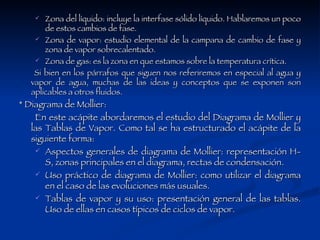 Zona del líquido: incluye la interfase sólido líquido. Hablaremos un poco de estos cambios de fase.  Zona de vapor: estudio elemental de la campana de cambio de fase y zona de vapor sobrecalentado.  Zona de gas: es la zona en que estamos sobre la temperatura crítica.  Si bien en los párrafos que siguen nos referiremos en especial al agua y vapor de agua, muchas de las ideas y conceptos que se exponen son aplicables a otros fluidos.  * Diagrama de Mollier: En este acápite abordaremos el estudio del Diagrama de Mollier y las Tablas de Vapor. Como tal se ha estructurado el acápite de la siguiente forma:  Aspectos generales de diagrama de Mollier: representación H-S, zonas principales en el diagrama, rectas de condensación.  Uso práctico de diagrama de Mollier: como utilizar el diagrama en el caso de las evoluciones más usuales.  Tablas de vapor y su uso: presentación general de las tablas. Uso de ellas en casos típicos de ciclos de vapor.  
