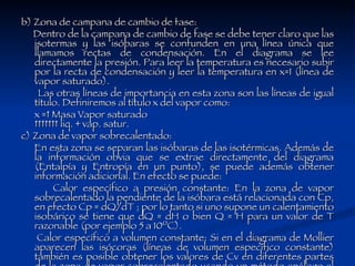 b) Zona de campana de cambio de fase: Dentro de la campana de cambio de fase se debe tener claro que las isotermas y las isóbaras se confunden en una línea única que llamamos rectas de condensación. En el diagrama se lee directamente la presión. Para leer la temperatura es necesario subir por la recta de condensación y leer la temperatura en x=1 (línea de vapor saturado).  Las otras líneas de importancia en esta zona son las líneas de igual título. Definiremos al título x del vapor como:  x =  Masa Vapor saturado          liq. + vap. satur. c) Zona de vapor sobrecalentado: En esta zona se separan las isóbaras de las isotérmicas. Además de la información obvia que se extrae directamente del diagrama (Entalpía y Entropía en un punto), se puede además obtener información adicional. En efecto se puede:  Calor específico a presión constante: En la zona de vapor sobrecalentado la pendiente de la isóbara está relacionada con Cp, en efecto Cp = dQ/dT ; por lo tanto si uno supone un calentamiento isobárico se tiene que dQ = dH o bien Q = H para un valor de T razonable (por ejemplo 5 a 10ºC).  Calor específico a volumen constante: Si en el diagrama de Mollier aparecen las isócoras (líneas de volumen específico constante) también es posible obtener los valores de Cv en diferentes partes de la zona de vapor sobrecalentado usando un método análogo al anterior.  