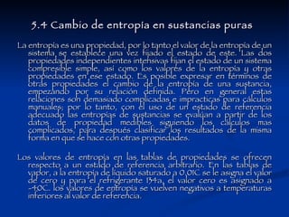 5.4 Cambio de entropía en sustancias puras   La entropía es una propiedad, por lo tanto el valor de la entropía de un sistema se establece una vez fijado el estado de este. Las dos propiedades independientes intensivas fijan el estado de un sistema compresible simple, así como los valores de la entropía y otras propiedades en ese estado. Es posible expresar en términos de otras propiedades el cambio de la entropía de una sustancia, empezando por su relación definida. Pero en general estas relaciones son demasiado complicadas e impracticas para cálculos manuales; por lo tanto, con el uso de un estado de referencia adecuado las entropías de sustancias se evalúan a partir de los datos de propiedad medibles siguiendo los cálculos mas complicados, para después clasificar los resultados de la misma forma en que se hace con otras propiedades. Los valores de entropía en las tablas de propiedades se ofrecen respecto a un estado de referencia arbitrario. En las tablas de vapor, a la entropía de líquido saturado a 0.01C se le asigna el valor de cero y para el refrigerante 134a, el valor cero es asignado a -40C. los valores de entropía se vuelven negativos a temperaturas inferiores al valor de referencia. 