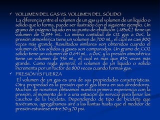 VOLUMEN DEL GAS VS. VOLUMEN DEL SÓLIDO  La diferencia entre el volumen de un gas y el volumen de un líquido o sólido que lo forma, puede ser ilustrado con el siguiente ejemplo. Un gramo de oxígeno líquido en su punto de ebullición (-183oC) tiene un volumen de 0.894 mL. La misma cantidad de O2 gas a 0oC la presión atmosférica tiene un volumen de 700 mL, el cual es casi 800 veces más grande. Resultados similares son obtenidos cuando el volumen de los sólidos y gases son comparados. Un gramo de CO2 sólido tiene un volumen de 0.641 mL. a 0oC y la presión atmosférica tiene un volumen de 556 mL, el cual es mas que 850 veces más grande. Como regla general, el volumen de un líquido o sólido incrementa por un factor de 800 veces cuando formas gas. PRESIÓN VS FUERZA  El volumen de un gas es una de sus propiedades características. Otra propiedad es la presión que el gas libera en sus alrededores. Muchos de nosotros obtuvimos nuestra primera experiencia con la presión, al momento de ir a una estación de servicio para llenar los cauchos de la bicicleta. Dependiendo de tipo de bicicleta que tuviéramos, agregábamos aire a las llantas hasta que el medidor de presión estuviese entre 30 y 70 psi.  