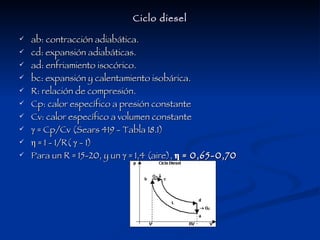 Ciclo diesel ab: contracción adiabática. cd: expansión adiabáticas. ad: enfriamiento isocórico. bc: expansión y calentamiento isobárica. R: relación de compresión. Cp: calor específico a presión constante Cv: calor específico a volumen constante γ  = Cp/Cv (Sears 419 - Tabla 18.1) η = 1 - 1/R( γ - 1) Para un R = 15-20, y un γ = 1,4 (aire),  η = 0,65-0,70 