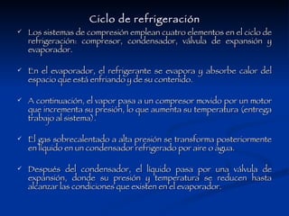 Ciclo de refrigeración Los sistemas de compresión emplean cuatro elementos en el ciclo de refrigeración: compresor, condensador, válvula de expansión y evaporador. En el evaporador, el refrigerante se evapora y absorbe calor del espacio que está enfriando y de su contenido. A continuación, el vapor pasa a un compresor movido por un motor que incrementa su presión, lo que aumenta su temperatura (entrega trabajo al sistema). El gas sobrecalentado a alta presión se transforma posteriormente en líquido en un condensador refrigerado por aire o agua. Después del condensador, el líquido pasa por una válvula de expansión, donde su presión y temperatura se reducen hasta alcanzar las condiciones que existen en el evaporador. 