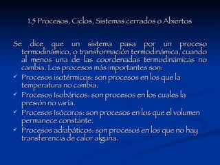 1.5 Procesos, Ciclos, Sistemas cerrados o Abiertos Se dice que un sistema pasa por un proceso termodinámico, o transformación termodinámica, cuando al menos una de las coordenadas termodinámicas no cambia. Los procesos más importantes son: Procesos isotérmicos: son procesos en los que la temperatura no cambia.  Procesos Isobáricos: son procesos en los cuales la presión no varía.  Procesos Isócoros: son procesos en los que el volumen permanece constante.  Procesos adiabáticos: son procesos en los que no hay transferencia de calor alguna.  