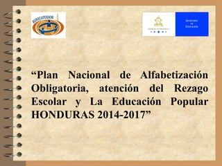 “Plan Nacional de Alfabetización
Obligatoria, atención del Rezago
Escolar y La Educación Popular
HONDURAS 2014-2017”
 