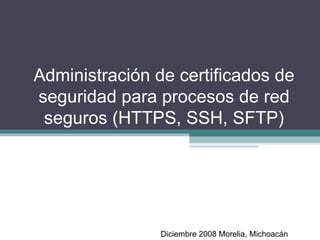 Administración de certificados de seguridad para procesos de red seguros (HTTPS, SSH, SFTP) Diciembre 2008 Morelia, Michoacán 