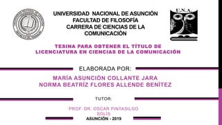 UNIVERSIDAD NACIONAL DE ASUNCIÓN
FACULTAD DE FILOSOFÍA
CARRERA DE CIENCIAS DE LA
COMUNICACIÓN
TESINA PARA OBTENER EL TÍTULO DE
LICENCIATURA EN CIENCIAS DE LA COMUNICACIÓN
ELABORADA POR:
MARÍA ASUNCIÓN COLLANTE JARA
NORMA BEATRÍZ FLORES ALLENDE BENÍTEZ
ASUNCIÓN - 2019
TUTOR:
PROF. DR. OSCAR PINTASILGO
SOLÍS
 
