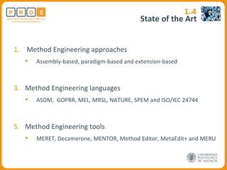 State of the Art Method Engineering approaches Assembly-based, paradigm-based and extension-based Method Engineering languages ASDM,  GOPRR, MEL, MRSL, NATURE, SPEM and ISO/IEC 24744 Method Engineering tools MERET, Decamerone, MENTOR, Method Editor, MetaEdit+ and MERU 1 of 4 
