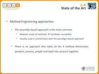 State of the Art 2 of 4 Method Engineering approaches The assembly-based approach is the most common Modular vision of methods    Facilitates reusability Usually used in combination with the paradigm-based approach There is no approach that takes all the 4 method dimensions ( product ,  process ,  people  and  tool ) into account together 