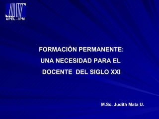 UPEL - IPM FORMACIÓN PERMANENTE: UNA NECESIDAD PARA EL  DOCENTE  DEL SIGLO XXI M.Sc. Judith Mata U. 