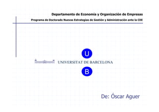 Departamento de Economía y Organización de Empresas
Programa de Doctorado Nuevas Estrategias de Gestión y Administración ante la CEE




                                      U
                   UNIVERSITAT DE BARCELONA

                                      B


                                                  De: Óscar Aguer
 