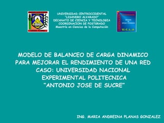 MODELO DE BALANCEO DE CARGA DINAMICO  PARA MEJORAR EL RENDIMIENTO DE UNA RED  CASO: UNIVERSIDAD NACIONAL  EXPERIMENTAL POLITECNICA “ANTONIO JOSE DE SUCRE” ING. MARIA ANDREINA PLANAS GONZALEZ UNIVERSIDAD CENTROCCIDENTAL “ LISANDRO ALVARADO” DECANATO DE CIENCIA Y TECNOLOGIA COORDINACION DE POSTGRADO Maestría en Ciencias de la Computación 