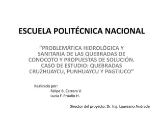 ESCUELA POLITÉCNICA NACIONAL
“PROBLEMÁTICA HIDROLÓGICA Y
SANITARIA DE LAS QUEBRADAS DE
CONOCOTO Y PROPUESTAS DE SOLUCIÓN.
CASO DE ESTUDIO: QUEBRADAS
CRUZHUAYCU, PUNHUAYCU Y PAGTIUCO”
Realizado por:
Felipe B. Carrera V.
Lucia F. Proaño H.
Director del proyecto: Dr. Ing. Laureano Andrade
 