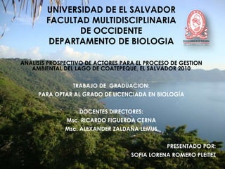 UNIVERSIDAD DE EL SALVADOR 
FACULTAD MULTIDISCIPLINARIA 
DE OCCIDENTE 
DEPARTAMENTO DE BIOLOGIA 
ANALISIS PROSPECTIVO DE ACTORES PARA EL PROCESO DE GESTION 
AMBIENTAL DEL LAGO DE COATEPEQUE, EL SALVADOR 2010 
TRABAJO DE GRADUACION: 
PARA OPTAR AL GRADO DE LICENCIADA EN BIOLOGÍA 
DOCENTES DIRECTORES: 
Msc. RICARDO FIGUEROA CERNA 
Msc. ALEXANDER ZALDAÑA LEMUS 
PRESENTADO POR: 
SOFIA LORENA ROMERO PLEITEZ 
 
