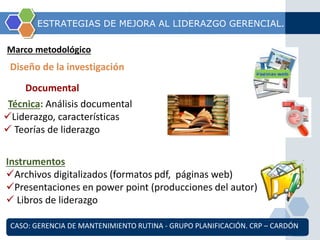 ESTRATEGIAS DE MEJORA AL LIDERAZGO GERENCIAL. 
Marco metodológico 
Diseño de la investigación 
Documental 
Técnica: Análisis documental 
Liderazgo, características 
 Teorías de liderazgo 
Instrumentos 
Archivos digitalizados (formatos pdf, páginas web) 
Presentaciones en power point (producciones del autor) 
 Libros de liderazgo 
CASO: GERENCIA DE MANTENIMIENTO RUTINA - GRUPO PLANIFICACIÓN. CRP – CARDÓN 
 