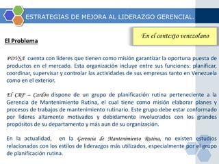 ESTRATEGIAS DE MEJORA AL LIDERAZGO GERENCIAL. 
El Problema 
En el contexto venezolano 
PDVSA cuenta con líderes que tienen como misión garantizar la oportuna puesta de 
productos en el mercado. Esta organización incluye entre sus funciones: planificar, 
coordinar, supervisar y controlar las actividades de sus empresas tanto en Venezuela 
como en el exterior. 
El CRP – Cardón dispone de un grupo de planificación rutina perteneciente a la 
Gerencia de Mantenimiento Rutina, el cual tiene como misión elaborar planes y 
procesos de trabajos de mantenimiento rutinario. Este grupo debe estar conformado 
por líderes altamente motivados y debidamente involucrados con los grandes 
propósitos de su departamento y más aun de su organización. 
En la actualidad, en la Gerencia de Mantenimiento Rutina, no existen estudios 
relacionados con los estilos de liderazgos más utilizados, especialmente por el grupo 
de planificación rutina. 
 