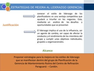 ESTRATEGIAS DE MEJORA AL LIDERAZGO GERENCIAL. 
Justificación 
conocer el estilo de liderazgo de los 
planificadores es una ventaja competitiva que 
ayudará a triunfar en los negocios. Esto, 
mediante un análisis de los desafíos y 
oportunidades que se presentan 
El liderazgo implica el uso de la influencia, ser 
un agente de cambio, ser capaz de afectar la 
conducta y el rendimiento de los miembros del 
grupo y cumplir unos objetivos individuales, 
grupales u organizacionales. 
Alcance 
Proponer estrategias para la mejora en los estilos de liderazgo 
que se manifiestan dentro del grupo de Planificación de la 
Gerencia de Mantenimiento Rutina del Centro de Refinación 
Paraguaná – Cardón. 
 