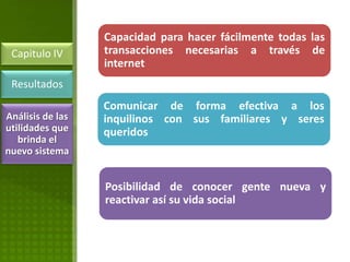 Capacidad para hacer fácilmente todas las
 Capitulo IV      transacciones necesarias a través de
                  internet
 Resultados
                  Comunicar de forma efectiva a los
Análisis de las   inquilinos con sus familiares y seres
utilidades que    queridos
   brinda el
nuevo sistema


                  Posibilidad de conocer gente nueva y
                  reactivar así su vida social
 