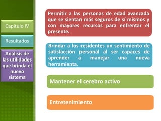 Permitir a las personas de edad avanzada
                 que se sientan más seguros de sí mismos y
 Capitulo IV     con mayores recursos para enfrentar el
                 presente.
 Resultados
                 Brindar a los residentes un sentimiento de
  Análisis de    satisfacción personal al ser capaces de
las utilidades   aprender     a    manejar     una   nueva
que brinda el    herramienta.
    nuevo
   sistema
                 Mantener el cerebro activo


                 Entretenimiento
 