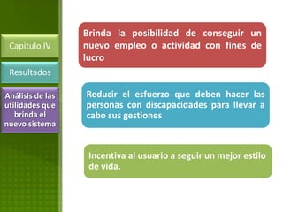 Brinda la posibilidad de conseguir un
 Capitulo IV      nuevo empleo o actividad con fines de
                  lucro
 Resultados

Análisis de las   Reducir el esfuerzo que deben hacer las
utilidades que    personas con discapacidades para llevar a
   brinda el      cabo sus gestiones
nuevo sistema


                   Incentiva al usuario a seguir un mejor estilo
                   de vida.
 