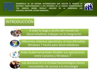 DESARROLLO DE UN SISTEMA AUTOMATIZADO QUE FACILITA EL MANEJO DE
    SISTEMAS COMPUTARIZADOS A LOS INTERNOS DE LA UNIDAD GERONTOLÓGICA
    “DR. MARCOS SERRES PADILLA” UBICADO EN LA PARROQUIA LAS
    COCUIZAS, MATURÍN, ESTADO MONAGAS.




INTRODUCCIÓN
                A todo lo largo y ancho del mundo los
              desarrolladores trabajan en la integración

         Diferentes sistemas operativos, el mas difundido
              Windows 7 hecho para desarrolladores

        Entes Gubernamentales Dividen sus operaciones
                 entre Canaima y Windows 7

         Los ancianos en La Unidad Gerontológica tienen
              necesidades de acceso a la tecnología.
 