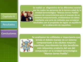 Se realizó un diagnóstico de las diferentes razones
               por las cuales las personas de la tercera edad de la
                 Unidad Gerontológica “Marcos Serres Padilla”
                carecen de conocimientos para el manejo de un
 Capitulo IV     sistema computarizado, analizándose los datos
                 mediante una serie de métodos que arrojaron
               resultados con el propósito de lograr un equilibrio
 Resultados               en la obtención de requisitos.


Conclusiones
               Se analizaron las utilidades e importancia que
                   brinda el debido manejo de un sistema
                    computarizado a los adultos mayores
                inquilinos, describiendo los diez beneficios
                     más relevantes producto del uso del
                  computador en la Unidad Gerontológica
                           “Marcos Serres Padilla”.
 