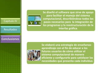 Se diseñó el software que sirve de apoyo
                   para facilitar el manejo del sistema
                computacional, describiéndose todos los
 Capitulo IV     pasos necesarios para la integración de
                los programas y la reestructuración de la
 Resultados                   interfaz gráfica.


Conclusiones
               Se elaboró una estrategia de enseñanza-
               aprendizaje con el fin de educar a los
               futuros usuarios de cómo utilizar el
               sistema computacional de manera
               eficiente y configurarlo para satisfacer las
               necesidades que presenta cada individuo.
 