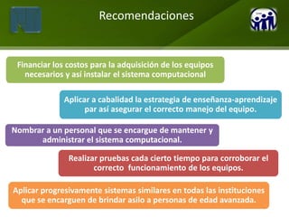 Recomendaciones


 Financiar los costos para la adquisición de los equipos
   necesarios y así instalar el sistema computacional

              Aplicar a cabalidad la estrategia de enseñanza-aprendizaje
                    par así asegurar el correcto manejo del equipo.

Nombrar a un personal que se encargue de mantener y
      administrar el sistema computacional.

               Realizar pruebas cada cierto tiempo para corroborar el
                      correcto funcionamiento de los equipos.

Aplicar progresivamente sistemas similares en todas las instituciones
  que se encarguen de brindar asilo a personas de edad avanzada.
 