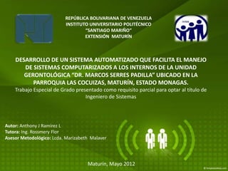 REPÚBLICA BOLIVARIANA DE VENEZUELA
                          INSTITUTO UNIVERSITARIO POLITÉCNICO
                                  “SANTIAGO MARIÑO”
                                  EXTENSIÓN MATURÍN



    DESARROLLO DE UN SISTEMA AUTOMATIZADO QUE FACILITA EL MANEJO
       DE SISTEMAS COMPUTARIZADOS A LOS INTERNOS DE LA UNIDAD
       GERONTOLÓGICA “DR. MARCOS SERRES PADILLA” UBICADO EN LA
          PARROQUIA LAS COCUIZAS, MATURÍN, ESTADO MONAGAS.
    Trabajo Especial de Grado presentado como requisito parcial para optar al título de
                                  Ingeniero de Sistemas




Autor: Anthony J Ramírez L
Tutora: Ing. Rossmery Flor
Asesor Metodológico: Lcda. Marizabeth Malaver




                                    Maturín, Mayo 2012
 