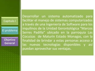 Desarrollar un sistema automatizado para
 Capitulo I   facilitar el manejo de sistemas computarizados
              a través de una Ingeniería de Software para los
              inquilinos de la Unidad Gerontológica “Marcos
El problema
              Serres Padilla” ubicado en la parroquia Las
              Cocuizas de Maturín Estado Monagas, con la
 Objetivo     finalidad de brindar a estas personas acceso a
 General      las nuevas tecnologías disponibles y así
              puedan aprovechar sus ventajas.
 