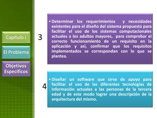 • Determinar los requerimientos         y necesidades
                    existentes para el diseño del sistema propuesto para
                    facilitar el uso de los sistemas computacionales
 Capitulo I   3     actuales a los adultos mayores, para comprobar el
                    correcto funcionamiento de un requisito en la
                    aplicación y así, confirmar que los requisitos
El Problema         implementados se correspondan con lo que se
                    plantea.

 Objetivos
Específicos
                  • Diseñar un software que sirva de apoyo para
                    facilitar el uso de las diferentes tecnologías de
              4     información actuales a las personas de la tercera
                    edad y de este modo lograr una descripción de la
                    arquitectura del mismo.
 