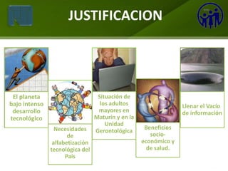 JUSTIFICACION




 El planeta                       Situación de
bajo intenso                       los adultos                   Llenar el Vacío
 desarrollo                       mayores en                     de información
tecnológico                      Maturín y en la
                                     Unidad
                 Necesidades                        Beneficios
                                 Gerontológica
                      de                              socio-
                alfabetización                     económico y
               tecnológica del                       de salud.
                     País
 