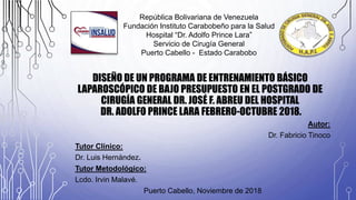 DISEÑO DE UN PROGRAMA DE ENTRENAMIENTO BÁSICO
LAPAROSCÓPICO DE BAJO PRESUPUESTO EN EL POSTGRADO DE
CIRUGÍA GENERAL DR. JOSÉ F. ABREU DEL HOSPITAL
DR. ADOLFO PRINCE LARA FEBRERO-OCTUBRE 2018.
Autor:
Dr. Fabricio Tinoco
Tutor Clínico:
Dr. Luis Hernández.
Tutor Metodológico:
Lcdo. Irvin Malavé.
Puerto Cabello, Noviembre de 2018
República Bolivariana de Venezuela
Fundación Instituto Carabobeño para la Salud
Hospital “Dr. Adolfo Prince Lara”
Servicio de Cirugía General
Puerto Cabello - Estado Carabobo
 