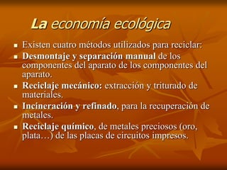 La economía ecológica
   Existen cuatro métodos utilizados para reciclar:
   Desmontaje y separación manual de los
    componentes del aparato de los componentes del
    aparato.
   Reciclaje mecánico: extracción y triturado de
    materiales.
   Incineración y refinado, para la recuperación de
    metales.
   Reciclaje químico, de metales preciosos (oro,
    plata…) de las placas de circuitos impresos.
 