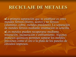 RECICLAJE DE METALES

 La primera separación que se establece es entre
metales férreos (hierro, acero) y no férreos
(aluminio, cobre, metales preciosos). La separación
de metales férreos mediante imantación es sencilla.
Los metales pueden recuperarse mediante
trituración, incineración o enfriamiento. Algunos
procesos químicos permiten separar los metales
preciosos como el oro o la plata de los paneles de
circuitos impresos.
 