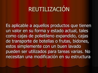 REUTILIZACIÓN

Es aplicable a aquellos productos que tienen
un valor en su forma y estado actual, tales
como cajas de polietileno expandido, cajas
de transporte de botellas o frutas, bidones,
estos simplemente con un buen lavado
pueden ser utilizados para tareas varias. No
necesitan una modificación en su estructura
 