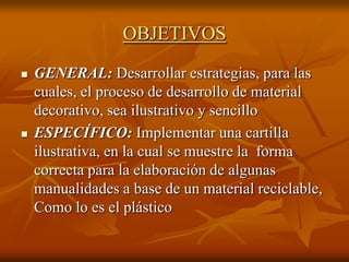 OBJETIVOS
   GENERAL: Desarrollar estrategias, para las
    cuales, el proceso de desarrollo de material
    decorativo, sea ilustrativo y sencillo
   ESPECÍFICO: Implementar una cartilla
    ilustrativa, en la cual se muestre la forma
    correcta para la elaboración de algunas
    manualidades a base de un material reciclable,
    Como lo es el plástico
 