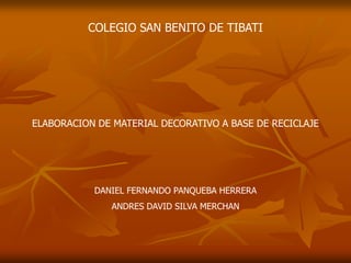 COLEGIO SAN BENITO DE TIBATI




ELABORACION DE MATERIAL DECORATIVO A BASE DE RECICLAJE




           DANIEL FERNANDO PANQUEBA HERRERA
              ANDRES DAVID SILVA MERCHAN
 