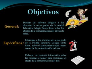 Objetivos
General:
Específicos :
Diseñar un informe dirigido a los
alumnos de sexto grado, de la unidad
Educativa Colegio Santa Rosa, sobre los
efectos de la contaminación del aire en la
salud.
Interrogar a los alumnos de sexto grado
de la Unidad Educativa Colegio Santa
Rosa, sobre el conocimiento que tienen
acerca de la contaminación del aire
Elaborar un material informativo sobre
las medidas a tomar para minimizar el
efecto de la contaminación del aire.
 