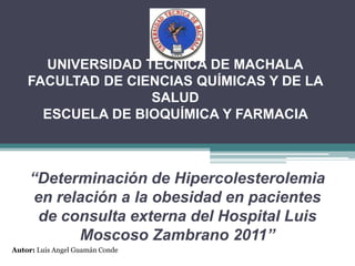 UNIVERSIDAD TÉCNICA DE MACHALAFACULTAD DE CIENCIAS QUÍMICAS Y DE LA SALUD ESCUELA DE BIOQUÍMICA Y FARMACIA  “Determinación de Hipercolesterolemia en relación a la obesidad en pacientes de consulta externa del Hospital Luis Moscoso Zambrano 2011” Autor: Luis Angel Guamán Conde 