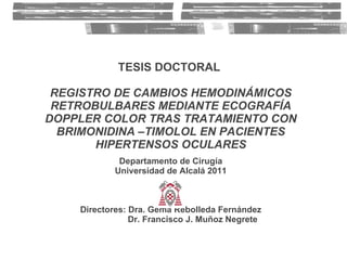TESIS DOCTORAL   REGISTRO DE CAMBIOS HEMODINÁMICOS RETROBULBARES MEDIANTE ECOGRAFÍA DOPPLER COLOR TRAS TRATAMIENTO CON BRIMONIDINA –TIMOLOL EN PACIENTES HIPERTENSOS OCULARES Departamento de Cirugía Universidad de Alcalá 2011 Directores: Dra. Gema Rebolleda Fernández   Dr. Francisco J. Muñoz Negrete 