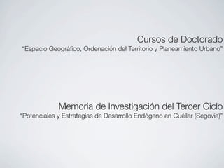 Cursos de Doctorado
“Espacio Geográﬁco, Ordenación del Territorio y Planeamiento Urbano”




             Memoria de Investigación del Tercer Ciclo
“Potenciales y Estrategias de Desarrollo Endógeno en Cuéllar (Segovia)”
 