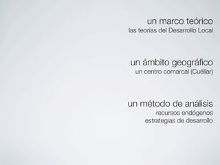un marco teórico
las teorías del Desarrollo Local




un ámbito geográﬁco
  un centro comarcal (Cuéllar)




un método de análisis
          recursos endógenos
      estrategias de desarrollo
 