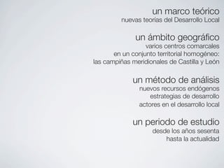 un marco teórico
         nuevas teorías del Desarrollo Local

              un ámbito geográﬁco
                  varios centros comarcales
       en un conjunto territorial homogéneo:
las campiñas meridionales de Castilla y León

             un método de análisis
                nuevos recursos endógenos
                    estrategias de desarrollo
                actores en el desarrollo local

             un periodo de estudio
                    desde los años sesenta
                        hasta la actualidad
 